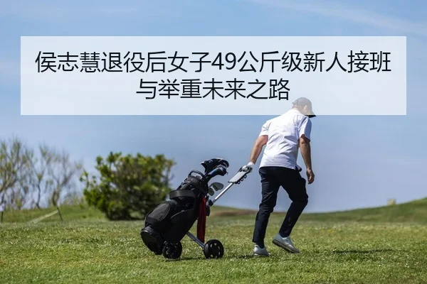 侯志慧退役后女子49公斤级新人接班与举重未来之路